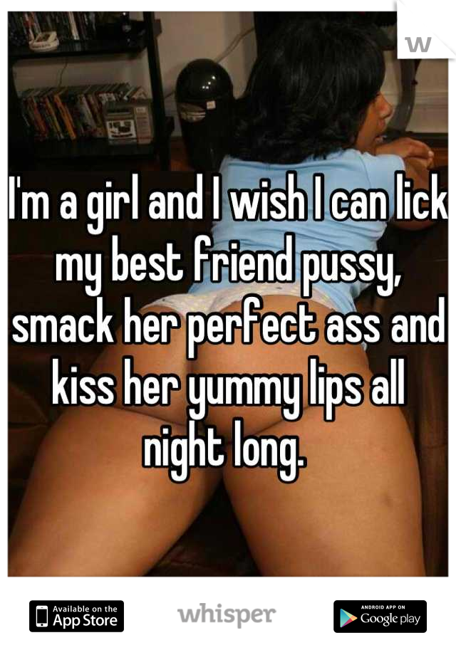 I'm a girl and I wish I can lick my best friend pussy, smack her perfect ass and kiss her yummy lips all night long. 