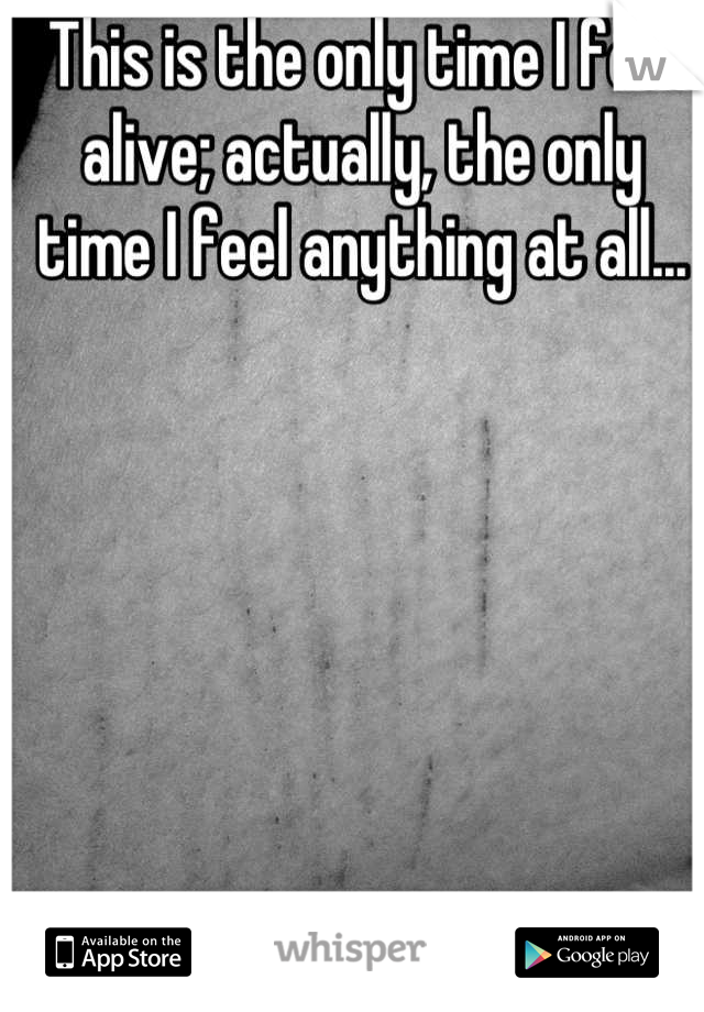 This is the only time I feel alive; actually, the only time I feel anything at all...