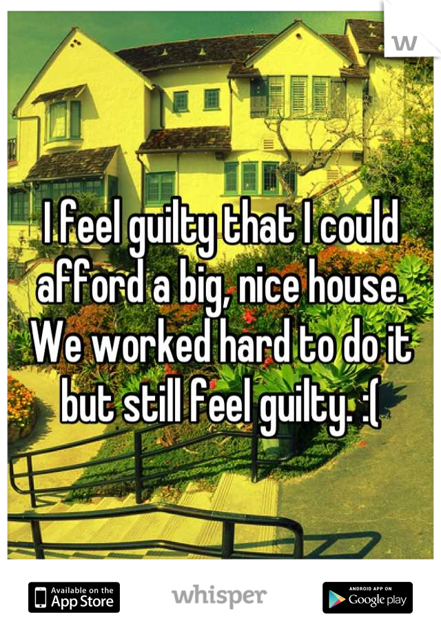 I feel guilty that I could afford a big, nice house. We worked hard to do it but still feel guilty. :(