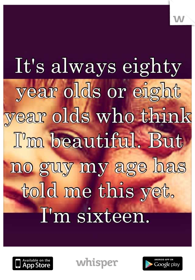 It's always eighty year olds or eight year olds who think I'm beautiful. But no guy my age has told me this yet. 
I'm sixteen. 