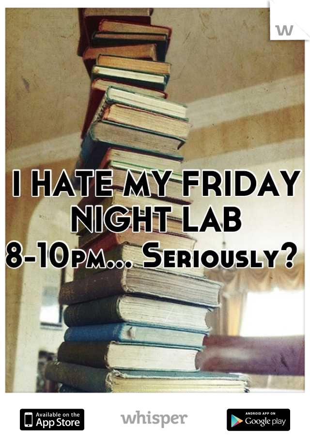 I HATE MY FRIDAY NIGHT LAB 
8-10pm... Seriously? 
