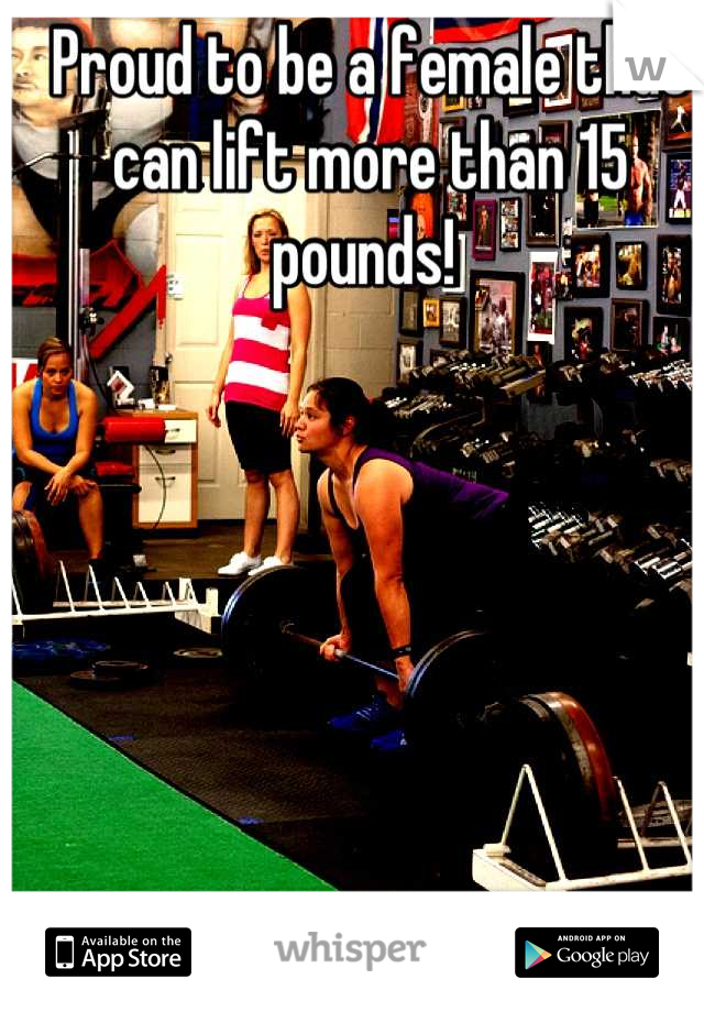 Proud to be a female that can lift more than 15 pounds! 