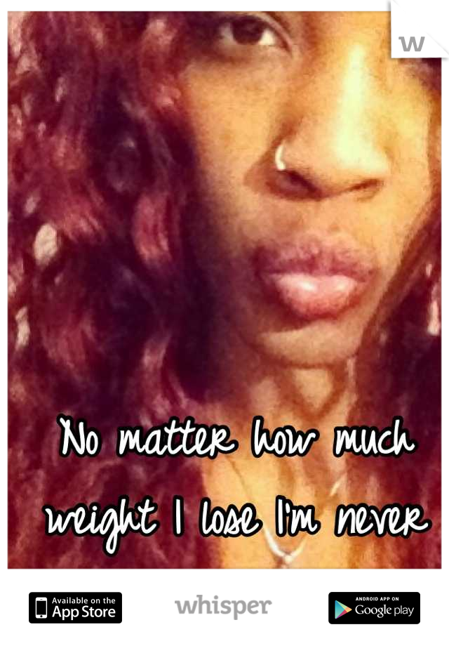 No matter how much weight I lose I'm never good enough ):