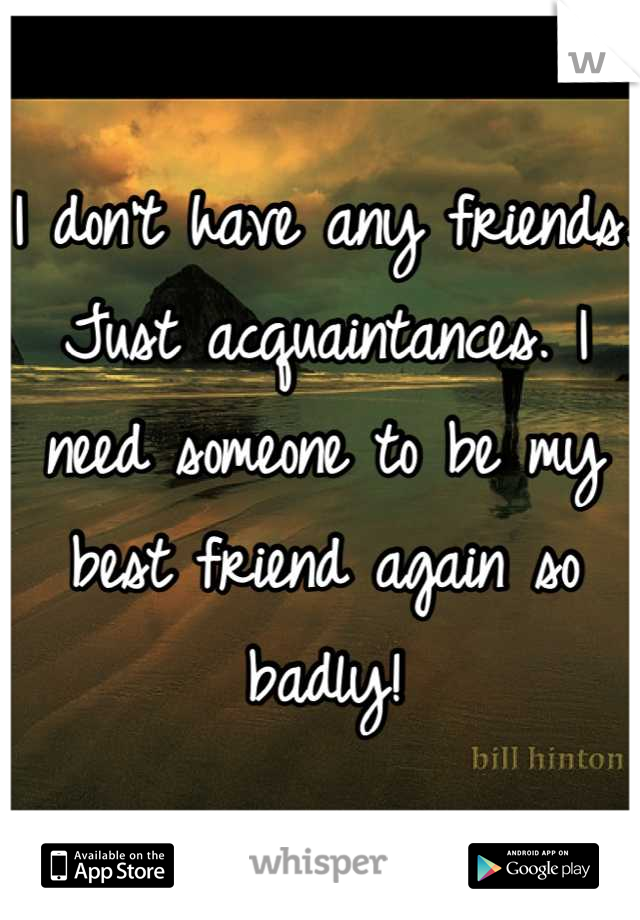 I don't have any friends. Just acquaintances. I need someone to be my best friend again so badly!