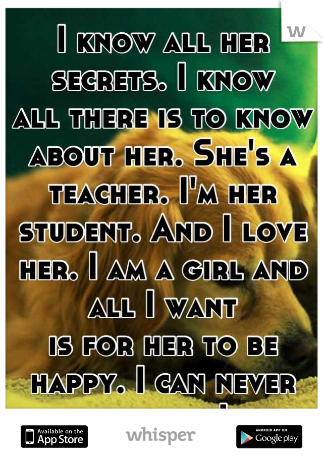 I know all her secrets. I know
all there is to know about her. She's a teacher. I'm her student. And I love her. I am a girl and all I want 
is for her to be happy. I can never tell her how I feel.