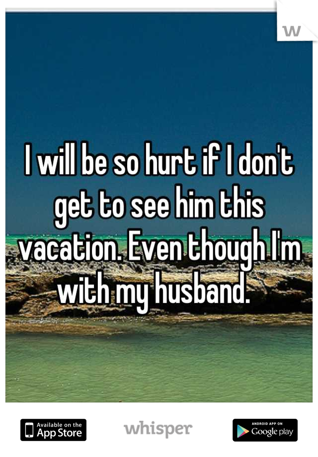 I will be so hurt if I don't get to see him this vacation. Even though I'm with my husband.  