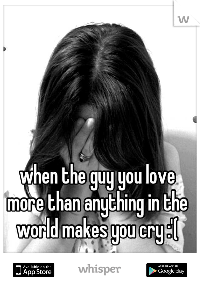 when the guy you love more than anything in the world makes you cry :'(