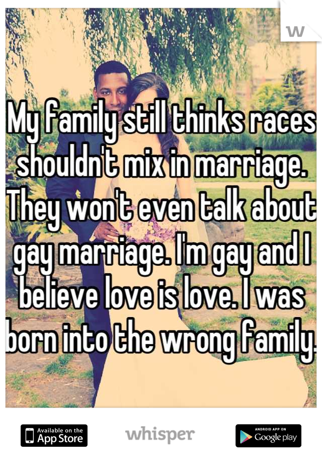My family still thinks races shouldn't mix in marriage. They won't even talk about gay marriage. I'm gay and I believe love is love. I was born into the wrong family. 