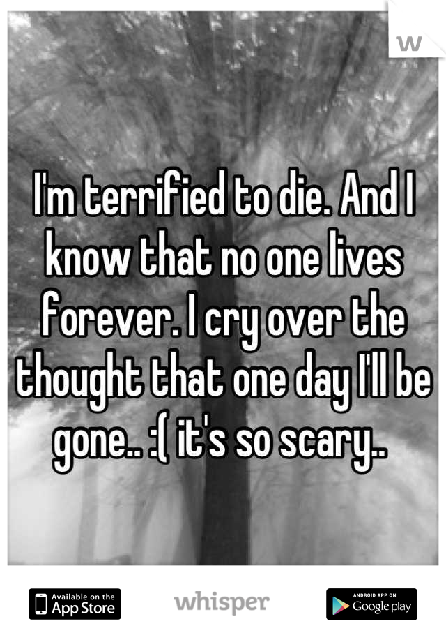I'm terrified to die. And I know that no one lives forever. I cry over the thought that one day I'll be gone.. :( it's so scary.. 
