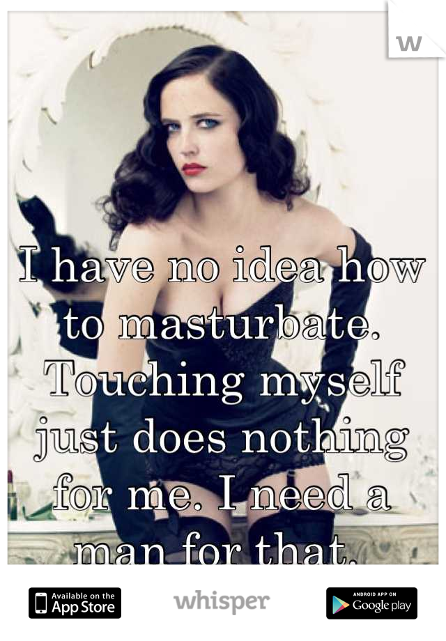 I have no idea how to masturbate. Touching myself just does nothing for me. I need a man for that. 