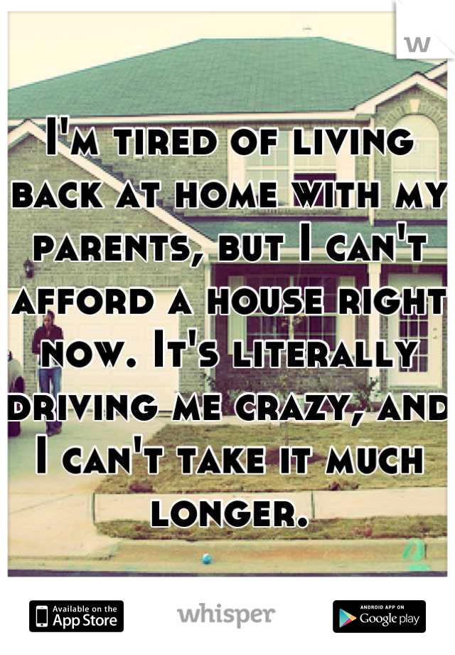 I'm tired of living back at home with my parents, but I can't afford a house right now. It's literally driving me crazy, and I can't take it much longer.