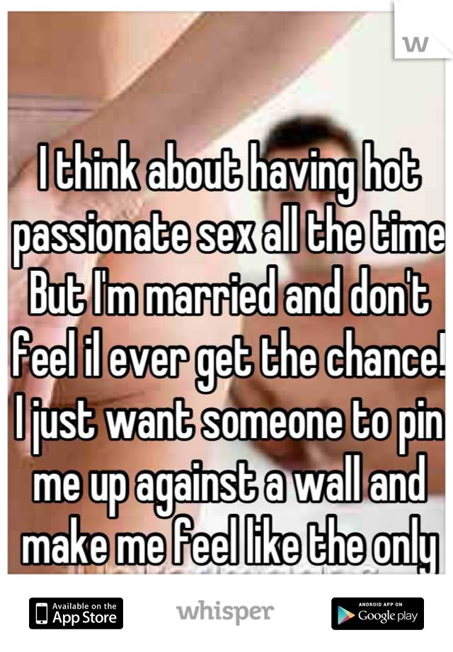 I think about having hot passionate sex all the time But I'm married and don't feel il ever get the chance! I just want someone to pin me up against a wall and make me feel like the only woman on earth
