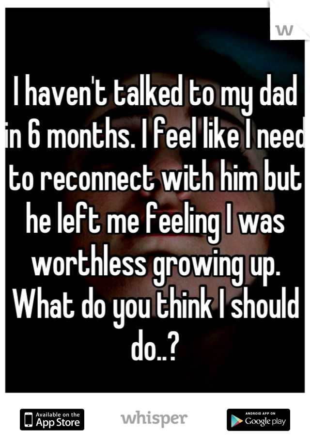 I haven't talked to my dad in 6 months. I feel like I need to reconnect with him but he left me feeling I was worthless growing up. What do you think I should do..?
