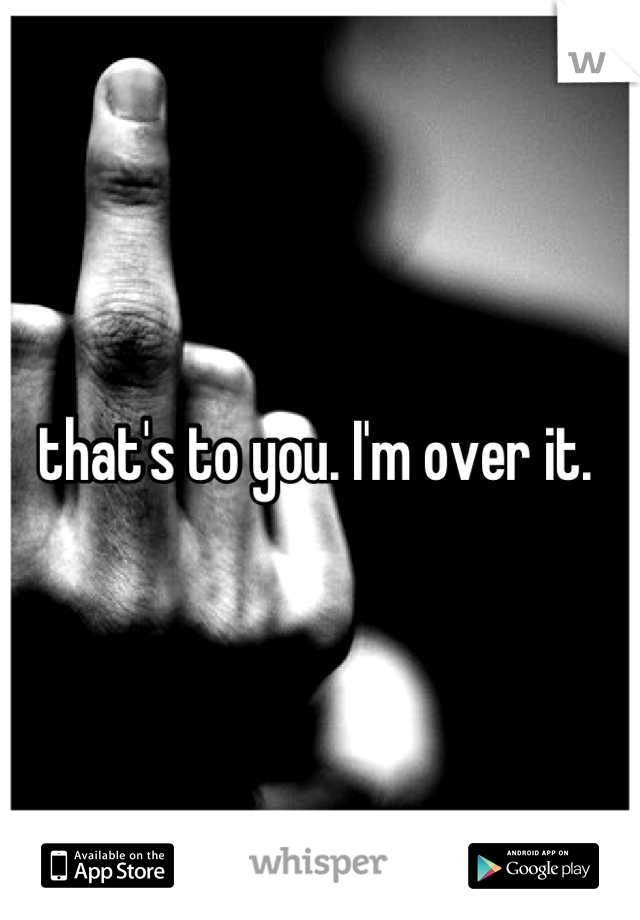 that's to you. I'm over it. 