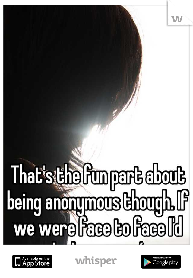 That's the fun part about being anonymous though. If we were face to face I'd be less so. :-/