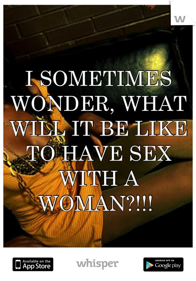 I SOMETIMES WONDER, WHAT WILL IT BE LIKE TO HAVE SEX WITH A WOMAN?!!! 