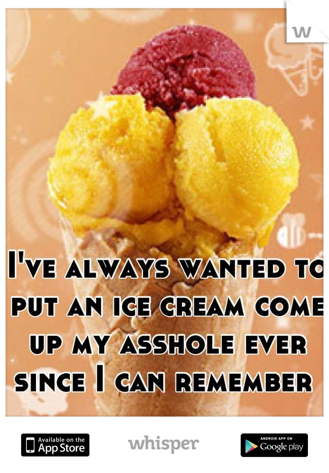 I've always wanted to put an ice cream come up my asshole ever since I can remember 
