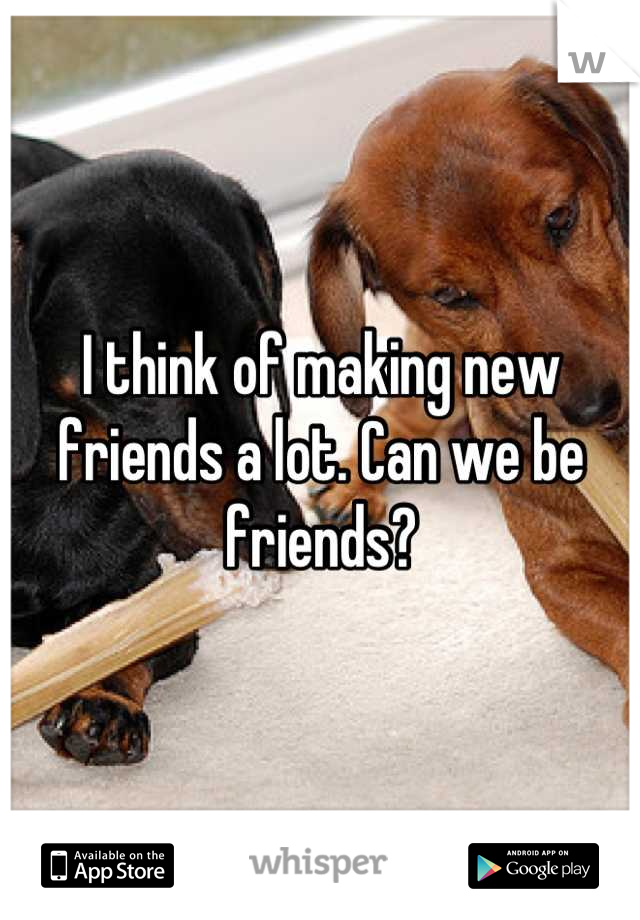 I think of making new friends a lot. Can we be friends?