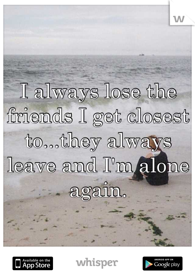I always lose the friends I get closest to...they always leave and I'm alone again.