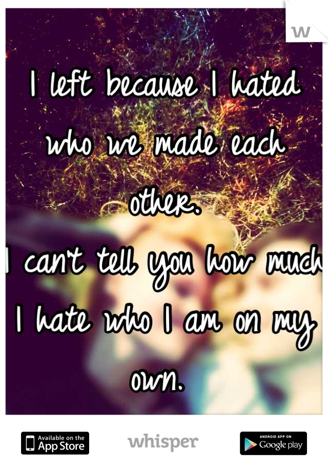I left because I hated who we made each other. 
I can't tell you how much I hate who I am on my own. 