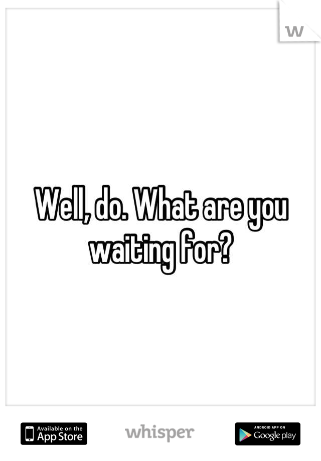 Well, do. What are you waiting for?