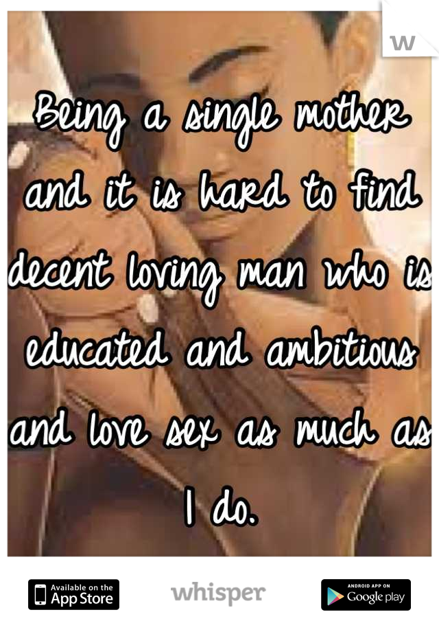 Being a single mother and it is hard to find decent loving man who is educated and ambitious and love sex as much as I do.