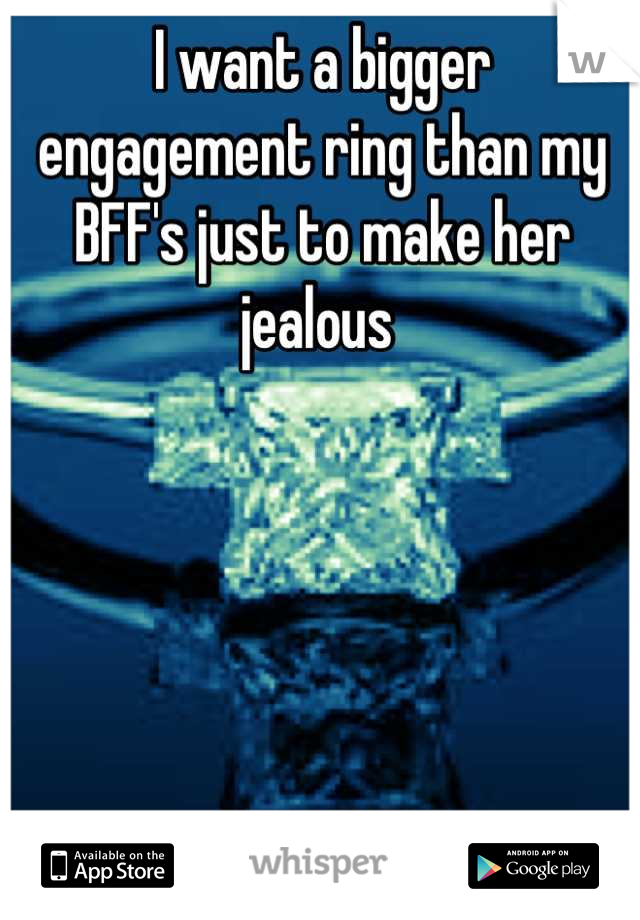I want a bigger engagement ring than my BFF's just to make her jealous 