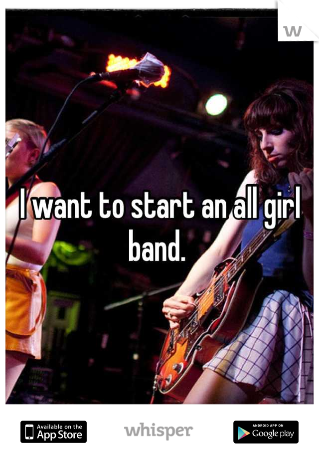 I want to start an all girl band. 