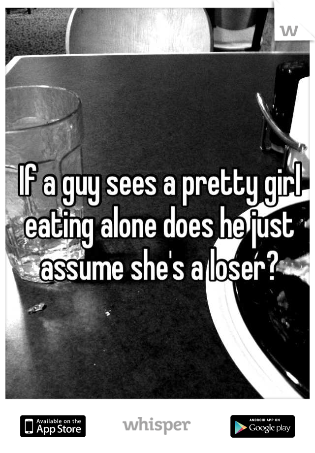 If a guy sees a pretty girl eating alone does he just assume she's a loser?