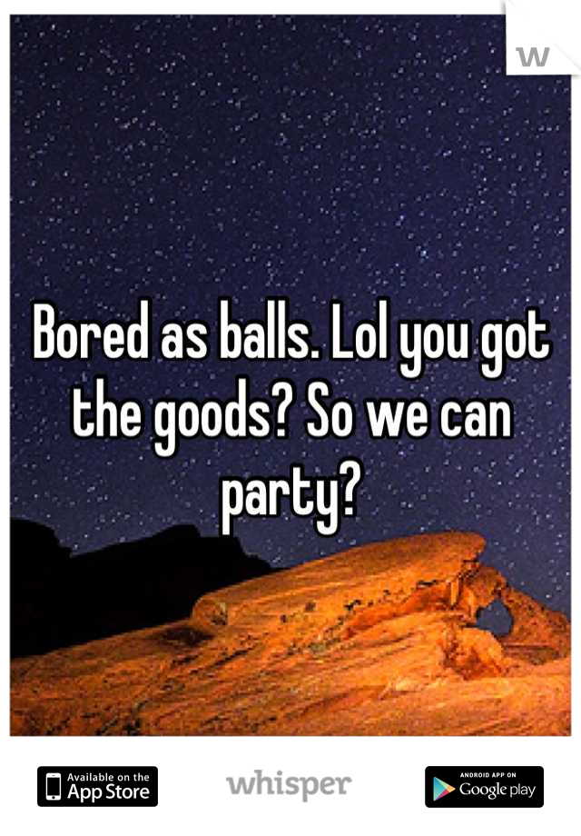 Bored as balls. Lol you got the goods? So we can party?