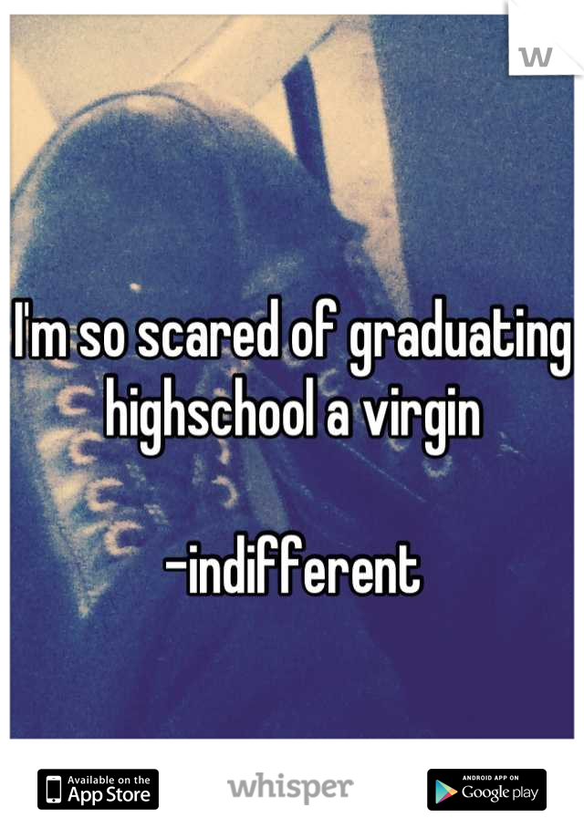 I'm so scared of graduating highschool a virgin 

-indifferent