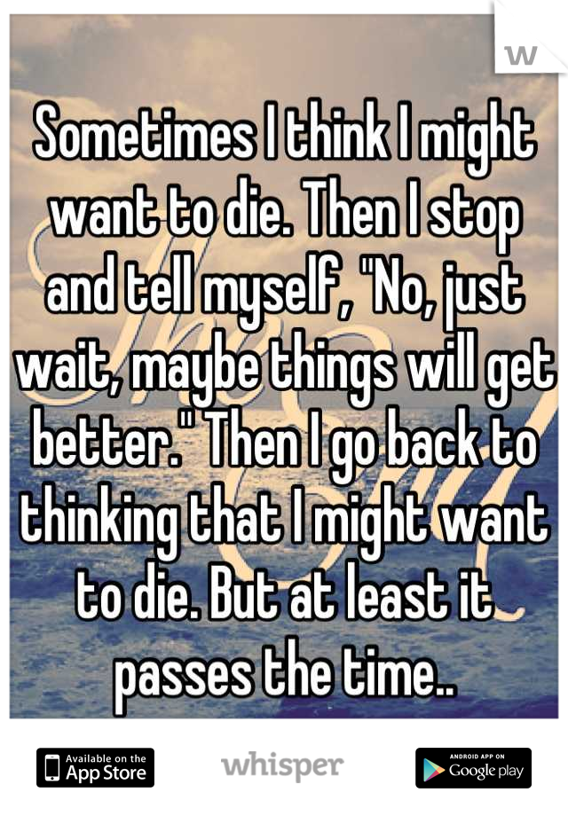 Sometimes I think I might want to die. Then I stop and tell myself, "No, just wait, maybe things will get better." Then I go back to thinking that I might want to die. But at least it passes the time..