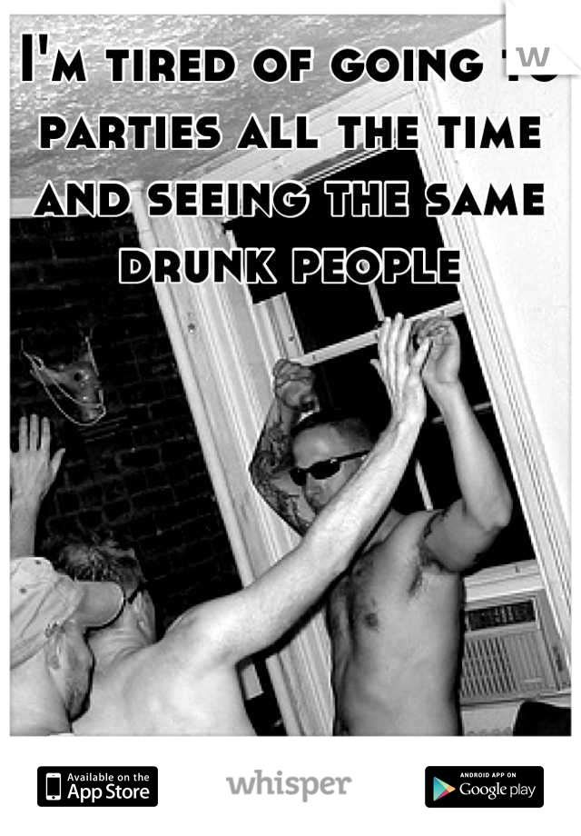 I'm tired of going to parties all the time and seeing the same drunk people