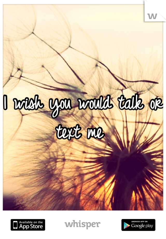 I wish you would talk or text me 