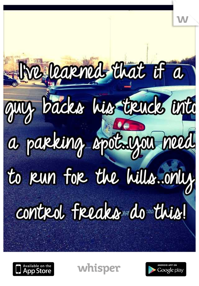 I've learned that if a guy backs his truck into a parking spot..you need to run for the hills..only control freaks do this!
