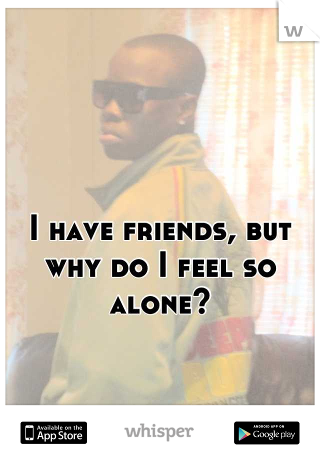 I have friends, but 
why do I feel so alone?