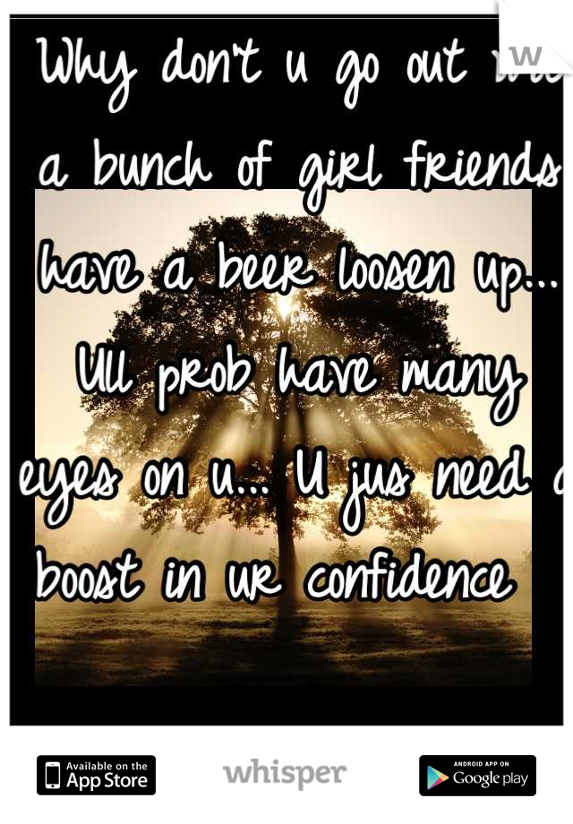 Why don't u go out wit a bunch of girl friends have a beer loosen up... Ull prob have many eyes on u... U jus need a boost in ur confidence  