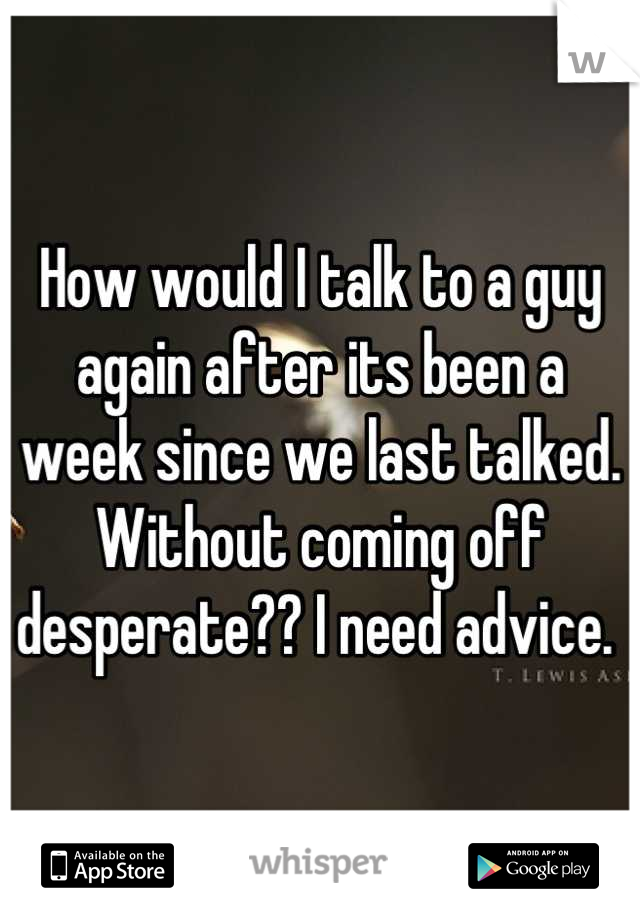 How would I talk to a guy again after its been a week since we last talked. Without coming off desperate?? I need advice. 