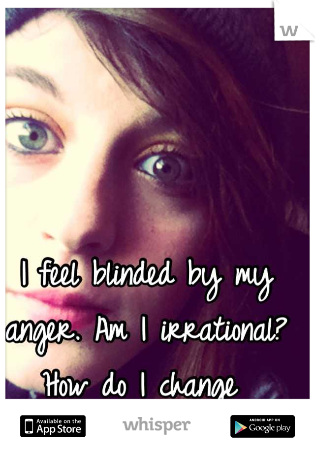I feel blinded by my anger. Am I irrational? How do I change 