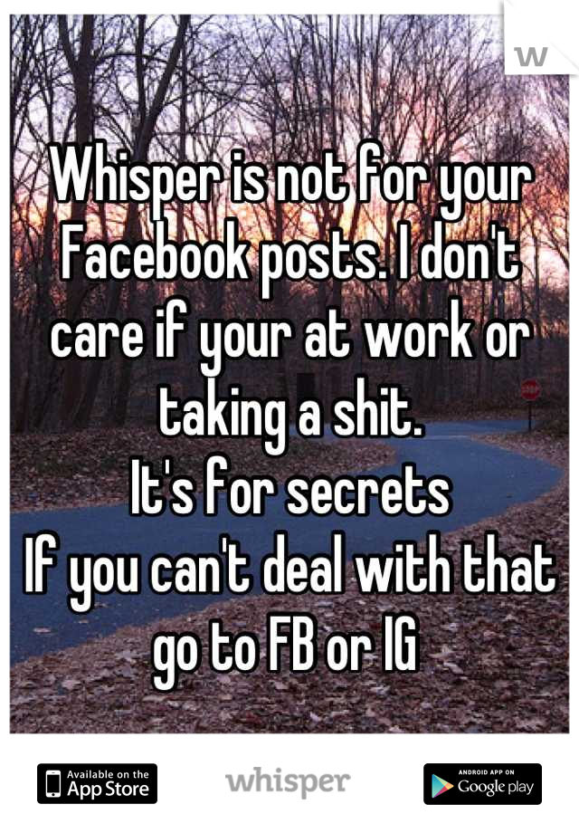 Whisper is not for your Facebook posts. I don't care if your at work or taking a shit. 
It's for secrets 
If you can't deal with that go to FB or IG 