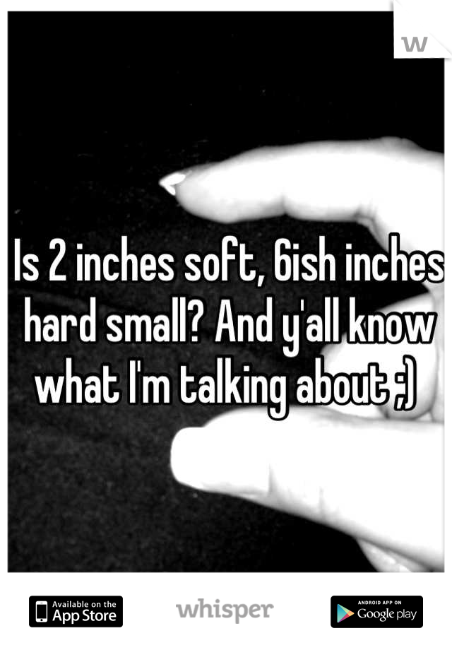 Is 2 inches soft, 6ish inches hard small? And y'all know what I'm talking about ;) 