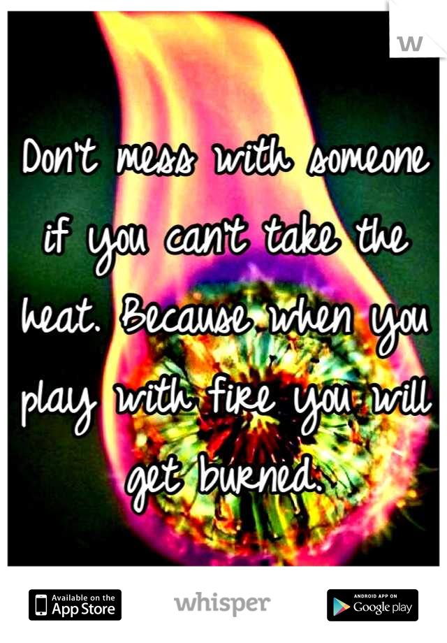 Don't mess with someone if you can't take the heat. Because when you play with fire you will get burned.