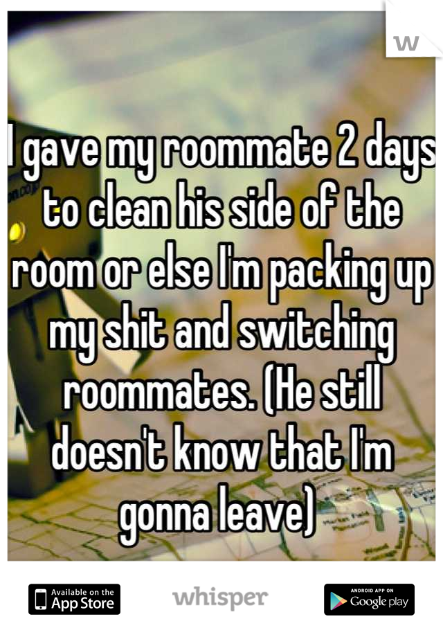 I gave my roommate 2 days to clean his side of the room or else I'm packing up my shit and switching roommates. (He still doesn't know that I'm gonna leave) 