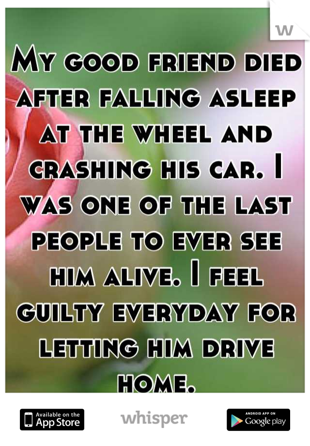 My good friend died after falling asleep at the wheel and crashing his car. I was one of the last people to ever see him alive. I feel guilty everyday for letting him drive home.