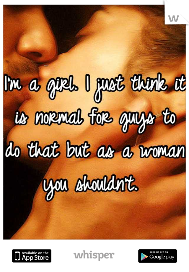 I'm a girl. I just think it is normal for guys to do that but as a woman you shouldn't. 