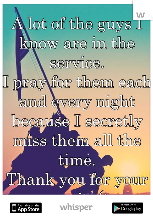 A lot of the guys I know are in the service. 
I pray for them each and every night because I secretly miss them all the time.
Thank you for your service(: