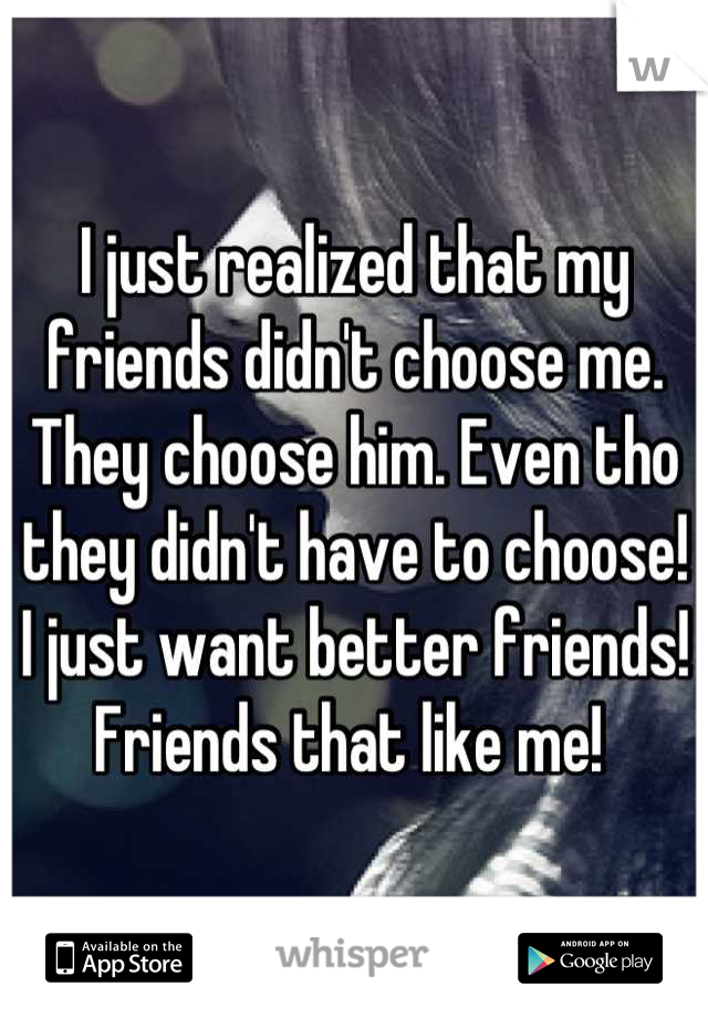 I just realized that my friends didn't choose me. They choose him. Even tho they didn't have to choose! I just want better friends! Friends that like me! 
