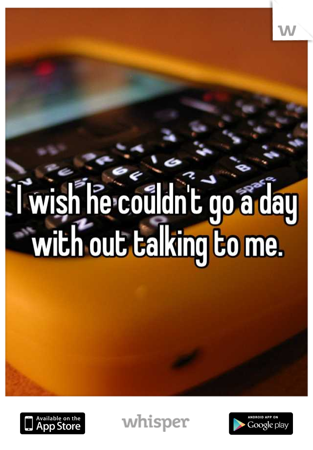 I wish he couldn't go a day with out talking to me.