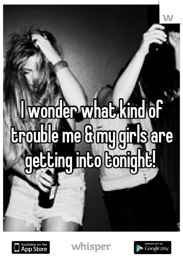 I wonder what kind of trouble me & my girls are getting into tonight! 