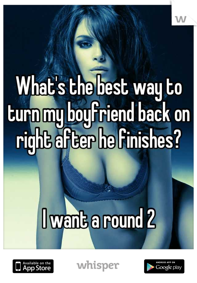 
What's the best way to turn my boyfriend back on right after he finishes? 


I want a round 2